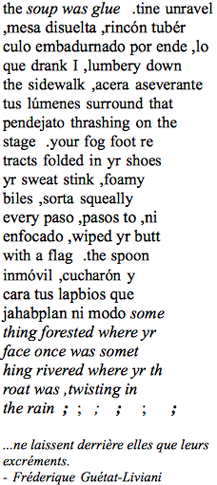 the soup was glue  .tine unravel
,mesa disuelta ,rincn tubr
culo embadurnado por ende ,lo
que drank I ,lumbery down
the sidewalk ,acera aseverante
tus lmenes surround that
pendejato thrashing on the
stage  .your fog foot re
tracts folded in yr shoes
yr sweat stink ,foamy
biles ,sorta squeally
every paso ,pasos to ,ni
enfocado ,wiped yr butt
with a flag  .the spoon
inmvil ,cucharn y
cara tus lapbios que
jahabplan ni modo some
thing forested where yr
face once was somet
hing rivered where yr th
roat was ,twisting in
the rain  ;  ;   ;    ;     ;      ;